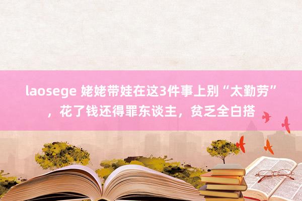 laosege 姥姥带娃在这3件事上别“太勤劳”，花了钱还得罪东谈主，贫乏全白搭
