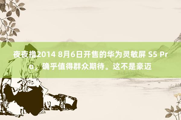 夜夜撸2014 8月6日开售的华为灵敏屏 S5 Pro，确乎值得群众期待。这不是豪迈