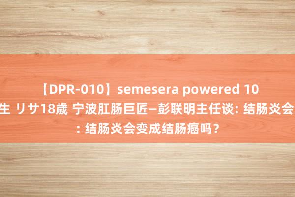【DPR-010】semesera powered 10 ギャル女痴校生 リサ18歳 宁波肛肠巨匠—彭联明主任谈: 结肠炎会变成结肠癌吗？