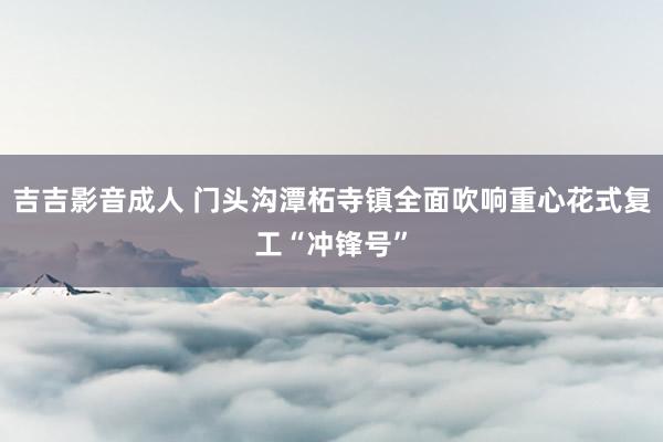 吉吉影音成人 门头沟潭柘寺镇全面吹响重心花式复工“冲锋号”