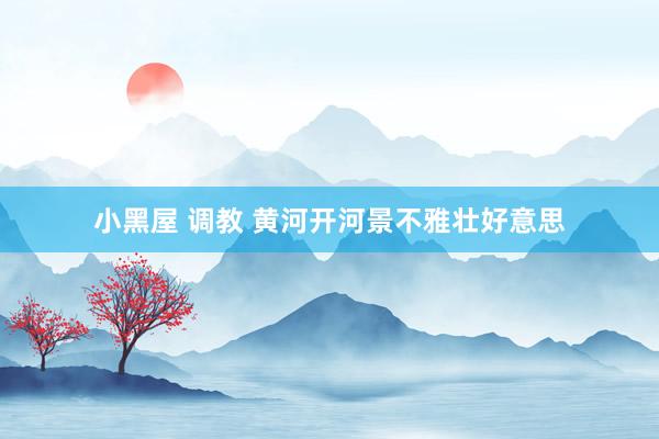 小黑屋 调教 黄河开河景不雅壮好意思
