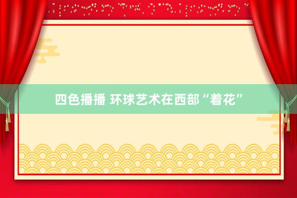 四色播播 环球艺术在西部“着花”