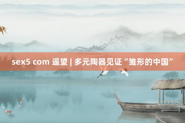 sex5 com 遥望 | 多元陶器见证“雏形的中国”