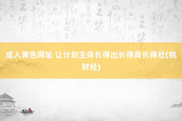 成人黄色网址 让计划主体长得出长得高长得壮(锐财经)