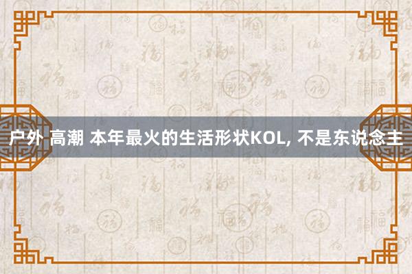 户外 高潮 本年最火的生活形状KOL， 不是东说念主