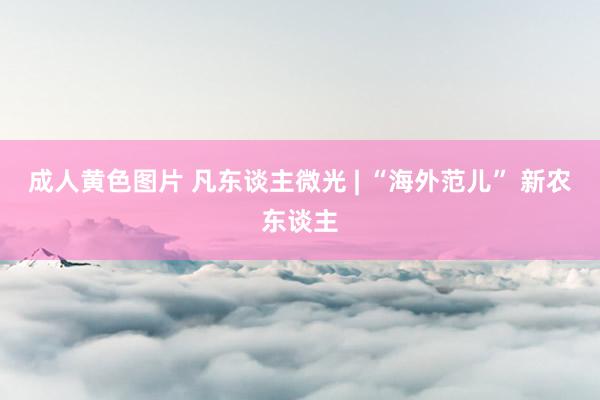 成人黄色图片 凡东谈主微光 | “海外范儿” 新农东谈主