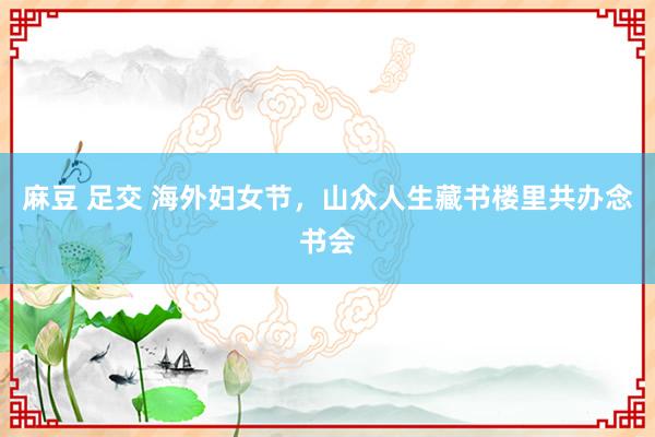 麻豆 足交 海外妇女节，山众人生藏书楼里共办念书会