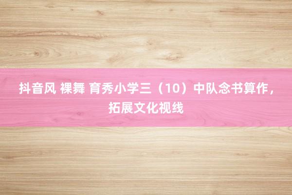 抖音风 裸舞 育秀小学三（10）中队念书算作，拓展文化视线