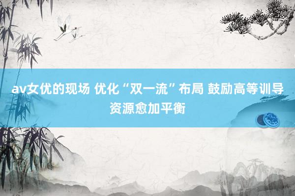 av女优的现场 优化“双一流”布局 鼓励高等训导资源愈加平衡