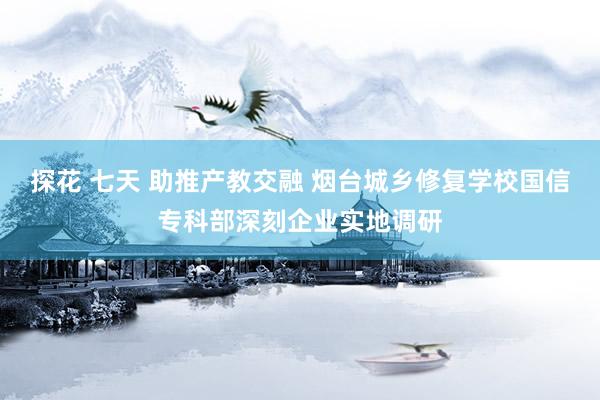 探花 七天 助推产教交融 烟台城乡修复学校国信专科部深刻企业实地调研