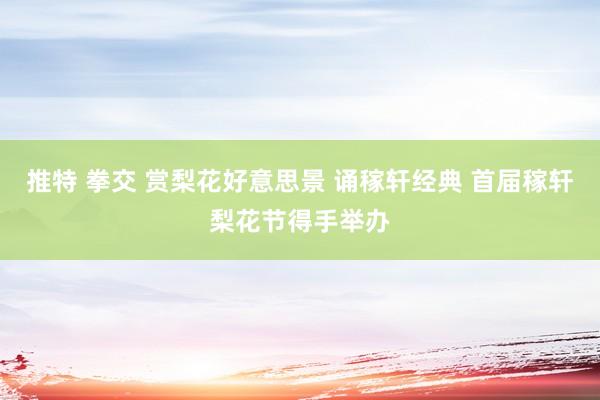推特 拳交 赏梨花好意思景 诵稼轩经典 首届稼轩梨花节得手举办