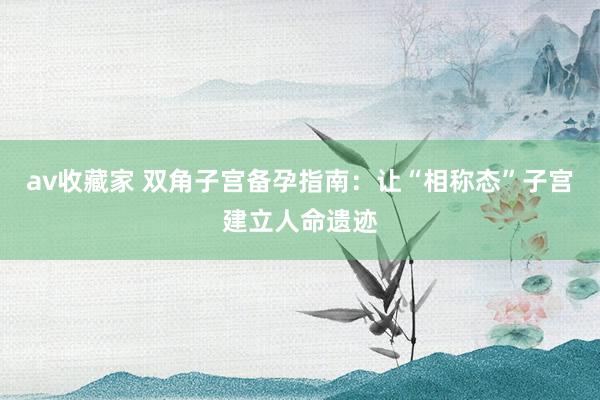 av收藏家 双角子宫备孕指南：让“相称态”子宫建立人命遗迹