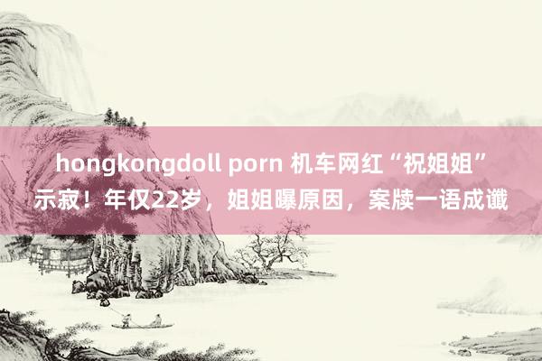 hongkongdoll porn 机车网红“祝姐姐”示寂！年仅22岁，姐姐曝原因，案牍一语成谶