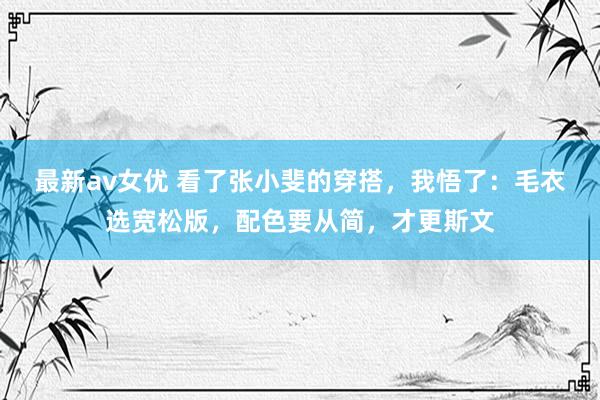 最新av女优 看了张小斐的穿搭，我悟了：毛衣选宽松版，配色要从简，才更斯文