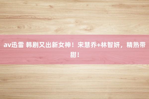 av迅雷 韩剧又出新女神！宋慧乔+林智妍，精熟带甜！