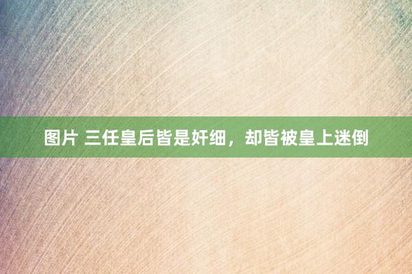 图片 三任皇后皆是奸细，却皆被皇上迷倒