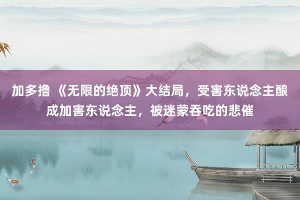 加多撸 《无限的绝顶》大结局，受害东说念主酿成加害东说念主，被迷蒙吞吃的悲催