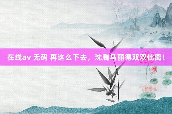在线av 无码 再这么下去，沈腾马丽得双双仳离！