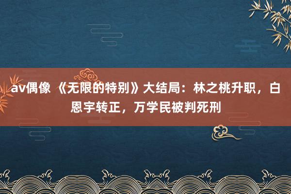 av偶像 《无限的特别》大结局：林之桃升职，白恩宇转正，万学民被判死刑