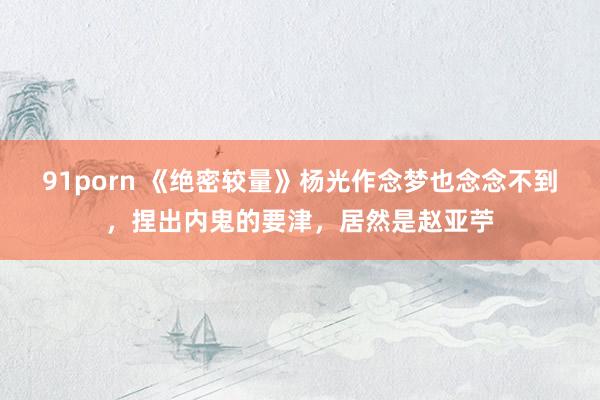 91porn 《绝密较量》杨光作念梦也念念不到，捏出内鬼的要津，居然是赵亚苧