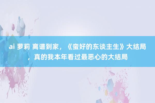 ai 萝莉 离谱到家,《蛮好的东谈主生》大结局,真的我本年看过最恶心的大结局