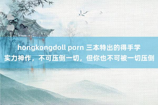 hongkongdoll porn 三本特出的得手学实力神作，不可压倒一切，但你也不可被一切压倒