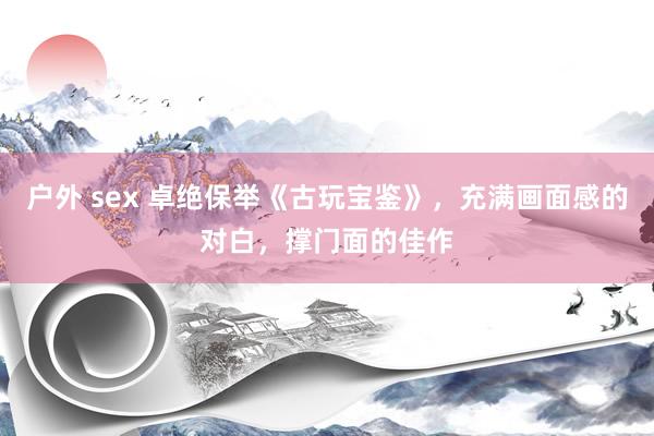 户外 sex 卓绝保举《古玩宝鉴》，充满画面感的对白，撑门面的佳作