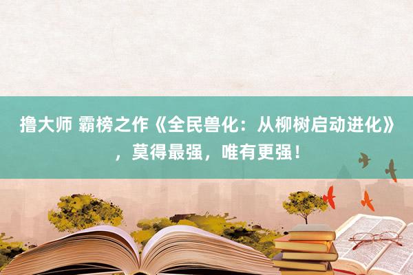 撸大师 霸榜之作《全民兽化：从柳树启动进化》，莫得最强，唯有更强！