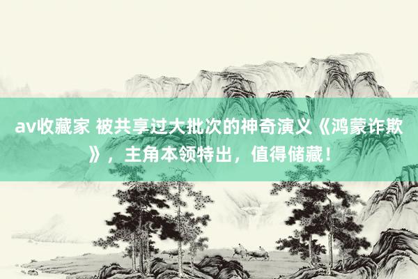av收藏家 被共享过大批次的神奇演义《鸿蒙诈欺》，主角本领特出，值得储藏！