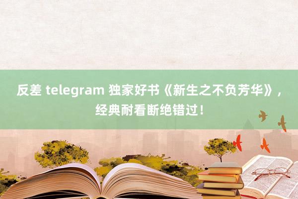 反差 telegram 独家好书《新生之不负芳华》，经典耐看断绝错过！