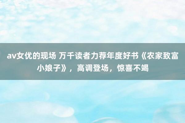 av女优的现场 万千读者力荐年度好书《农家致富小娘子》，高调登场，惊喜不竭