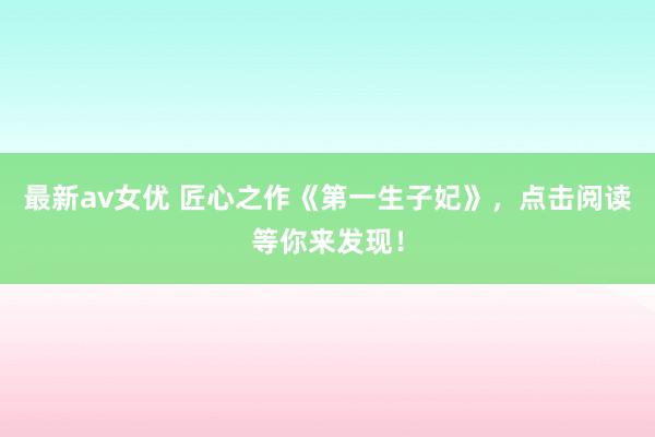 最新av女优 匠心之作《第一生子妃》，点击阅读等你来发现！