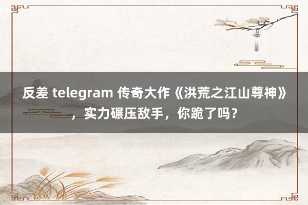 反差 telegram 传奇大作《洪荒之江山尊神》，实力碾压敌手，你跪了吗？