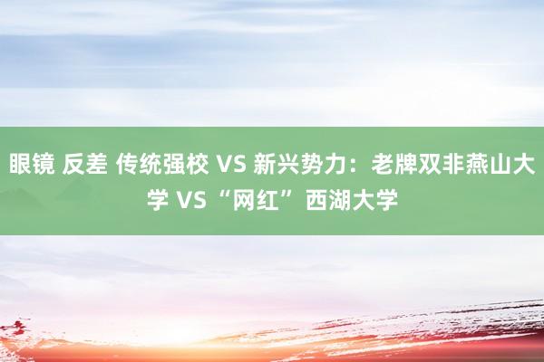 眼镜 反差 传统强校 VS 新兴势力：老牌双非燕山大学 VS “网红” 西湖大学
