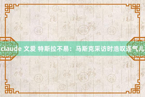 claude 文爱 特斯拉不易：马斯克采访时浩叹连气儿