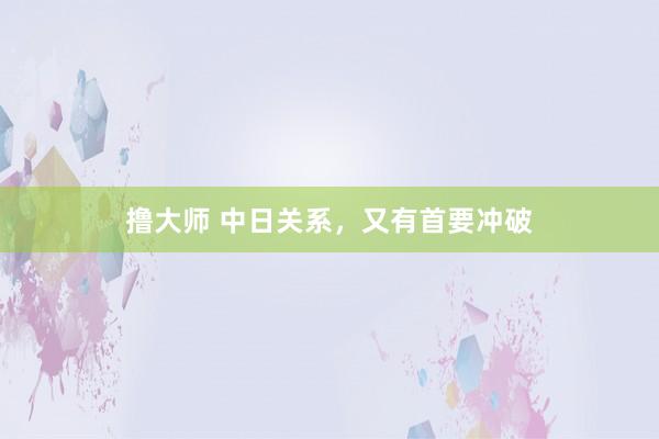 撸大师 中日关系，又有首要冲破