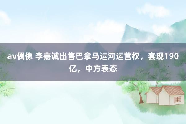 av偶像 李嘉诚出售巴拿马运河运营权，套现190亿，中方表态