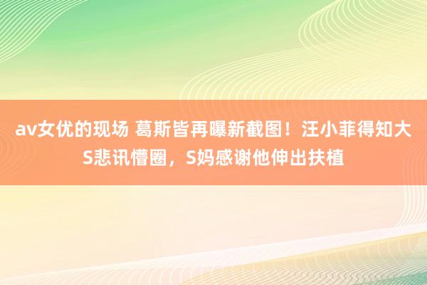 av女优的现场 葛斯皆再曝新截图！汪小菲得知大S悲讯懵圈，S妈感谢他伸出扶植