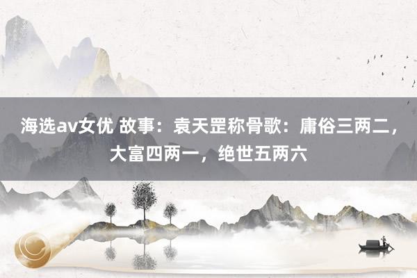 海选av女优 故事：袁天罡称骨歌：庸俗三两二，大富四两一，绝世五两六