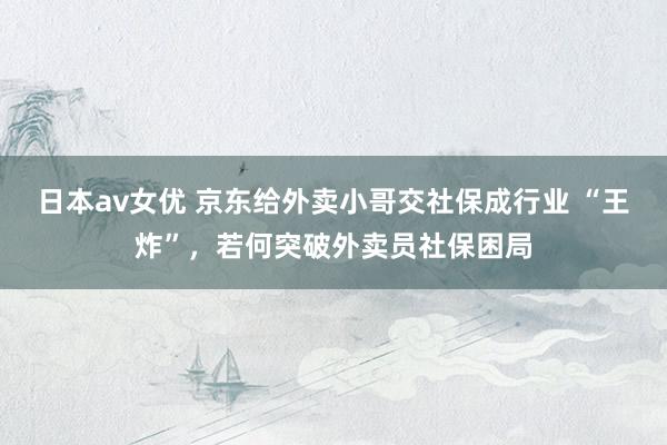日本av女优 京东给外卖小哥交社保成行业 “王炸”，若何突破外卖员社保困局