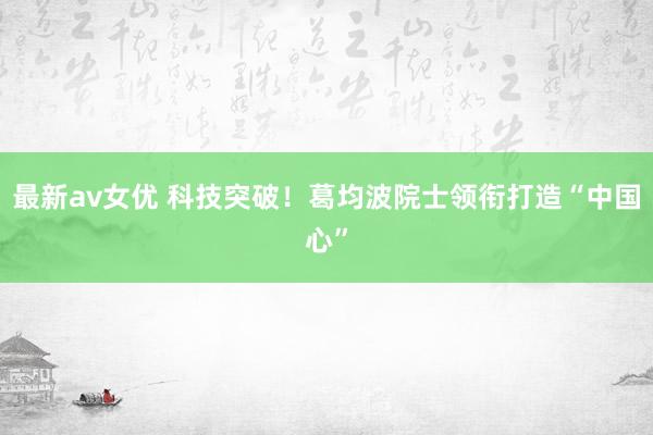 最新av女优 科技突破！葛均波院士领衔打造“中国心”