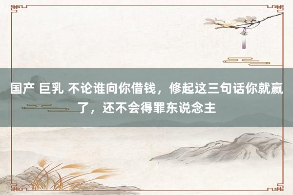 国产 巨乳 不论谁向你借钱，修起这三句话你就赢了，还不会得罪东说念主