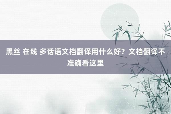 黑丝 在线 多话语文档翻译用什么好？文档翻译不准确看这里