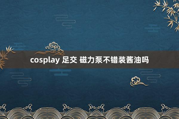 cosplay 足交 磁力泵不错装酱油吗