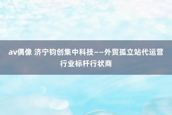 av偶像 济宁钧创集中科技——外贸孤立站代运营行业标杆行状商