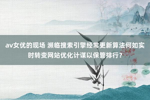 av女优的现场 濒临搜索引擎经常更新算法何如实时转变网站优化计谋以保管排行？