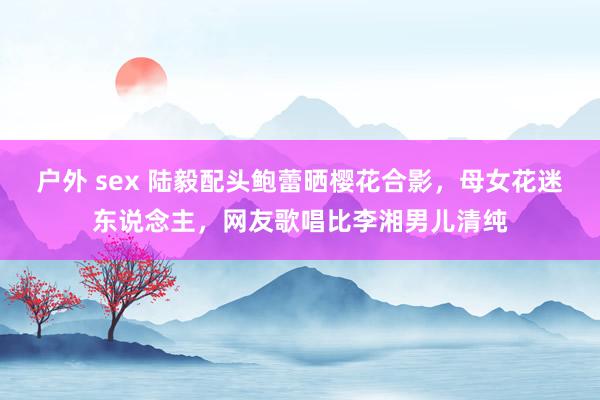 户外 sex 陆毅配头鲍蕾晒樱花合影，母女花迷东说念主，网友歌唱比李湘男儿清纯