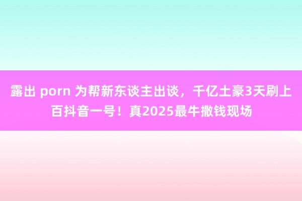 露出 porn 为帮新东谈主出谈，千亿土豪3天刷上百抖音一号！真2025最牛撒钱现场