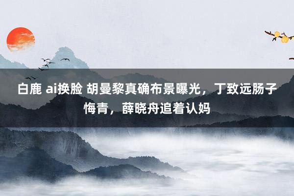 白鹿 ai换脸 胡曼黎真确布景曝光，丁致远肠子悔青，薛晓舟追着认妈