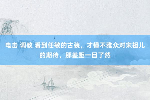 电击 调教 看到任敏的古装，才懂不雅众对宋祖儿的期待，那差距一目了然